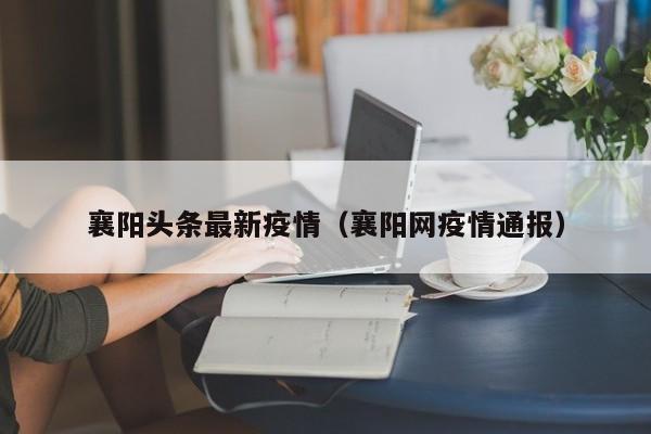 襄阳头条最新疫情(襄阳网疫情通报)